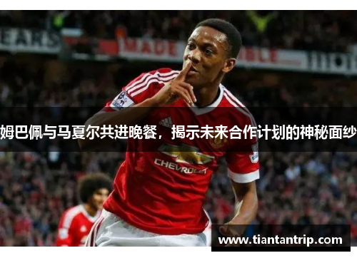 姆巴佩与马夏尔共进晚餐，揭示未来合作计划的神秘面纱