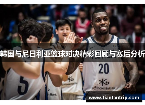 韩国与尼日利亚篮球对决精彩回顾与赛后分析